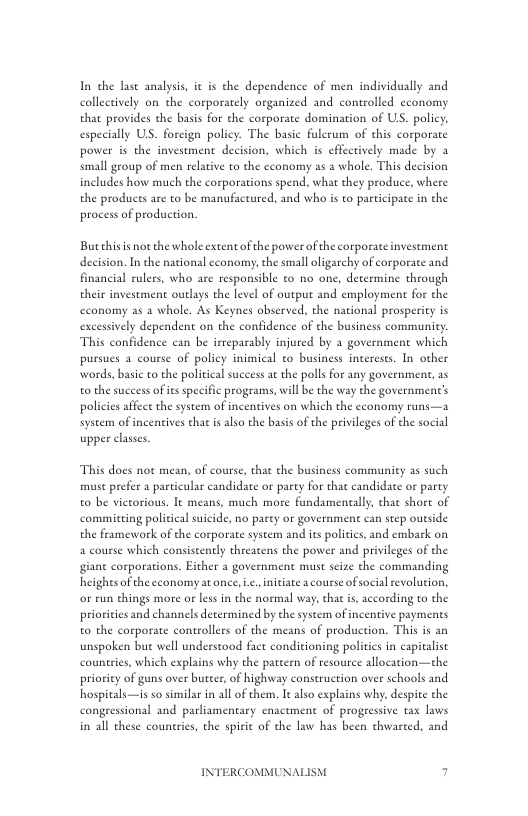 In the lase analysis, it is the dependence of men individually and collectively on the corporately organized and controlled economy that provides the basis for the corporate domination of US. policy. especially US. forcign policy. The basic fulerum of this corporate power is the investment decision, which is effectively made by a small group of men relative to the cconomy as a whole. This decision includes how much the corporations spend. what they produce, where the produces are to be manufactured, and who is to participace in the process of production.  Butchis is not the whole extent of the power of the corporate invesement decision. In the national cconomy, the smalloligarchy of corporate and financial rulers, who are responsible to no one, determine through their investment outlays the level of output and employment for the economy as 2 whole. As Keynes observed, the national prosperity is excessively dependent on the confidence of the business community This confidence can be irreparably injured by 2 government which pursues a course of policy inimical to business intereses. In other words, basic to the political success at the polls for any government, as o the success of iesspecific programs, will be the way the government’s policie affect the system of incentives on which the cconomy runs—a system of incentives that i also the basis of the privileges of the social upper clases.  This does not mean, of course, that the business community as such muse prefer a particular candidate or party for that candidace or party to be victorious. It means, much more fundamentally, that short of commiting politica suicide, no party or government can step oueside the framework of the corporate system and its politics, and embark on a course which consistently threatens the power and privileges of the giane corporations. Either a government must scize the commanding heighesof the economy at once, .. initate acourse ofsocialrevolution, o run things more o less in the normal way, that s, according to the priorities and channels determined by the system of incentive payments to the corporate controllers of the means of production. This is an unspoken bue well understood fact conditioning politics in capivalist countries, which explains why the patceen of resource allocation—the priority of guns over butcer, of highway construction over schools and hospitals—is so similar in all of them. It also explains wh, despite the congressional and parliamentary enactment of progeessive tax laws in all these countries, the spiri of the law has been thwarted, and  INTERCOMMUNAI  